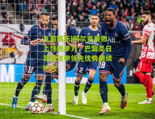 阿尔克曼缴上惊艳单刀，巴黎圣日耳曼法甲领先优势继续扩大
