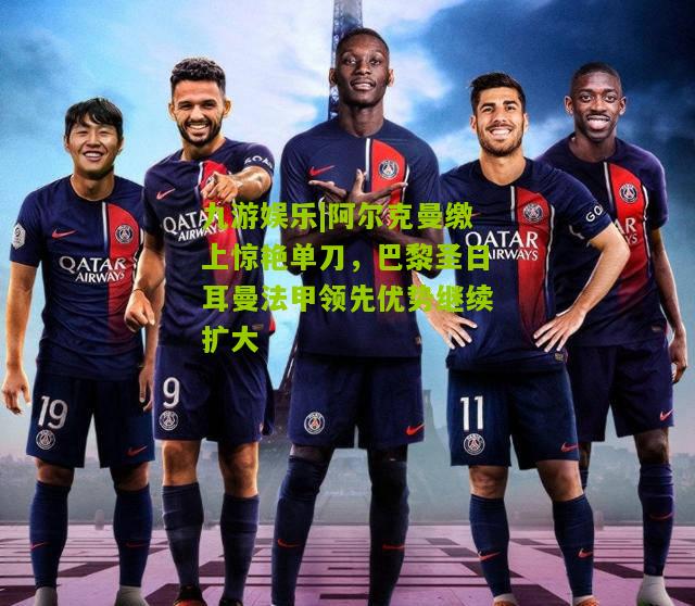 阿尔克曼缴上惊艳单刀，巴黎圣日耳曼法甲领先优势继续扩大