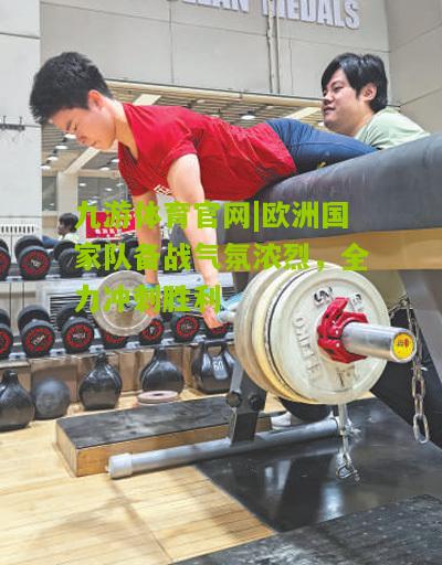 欧洲国家队备战气氛浓烈，全力冲刺胜利