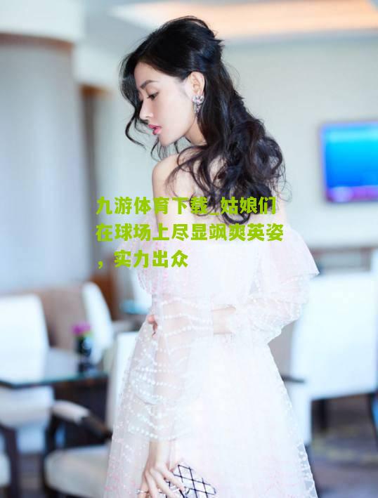 姑娘们在球场上尽显飒爽英姿，实力出众