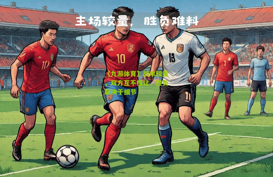 战术较量，双方互不相让，胜负取决于细节