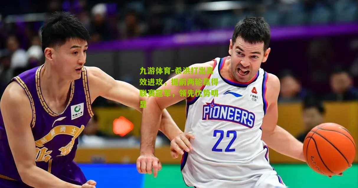 希洪打出高效进攻，提前两轮赢得联赛冠军，领先优势明显