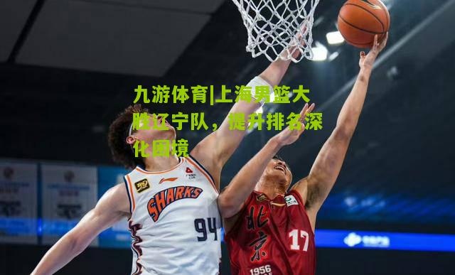 上海男篮大胜辽宁队，提升排名深化困境