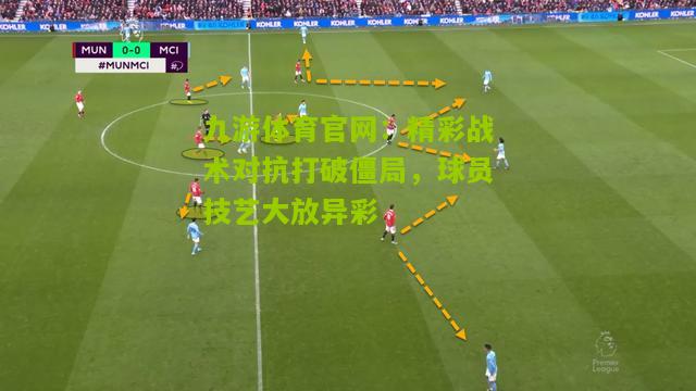 精彩战术对抗打破僵局，球员技艺大放异彩