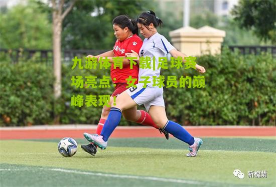 足球赛场亮点：女子球员的巅峰表现！