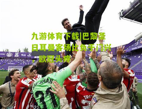 九游体育下载|巴黎圣日耳曼客场比负于门兴，欧冠头疼