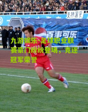 九游娱乐-足球职业联赛豪门纷纷登场，竞逐冠军荣誉