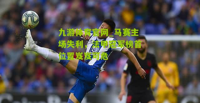 马赛主场失利，法甲冠军榜首位置岌岌可危