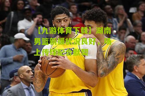 湖南男篮新援状况良好，场上传球配合默契