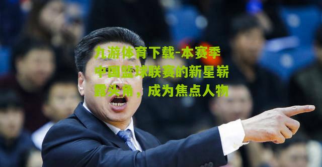 本赛季中国篮球联赛的新星崭露头角，成为焦点人物